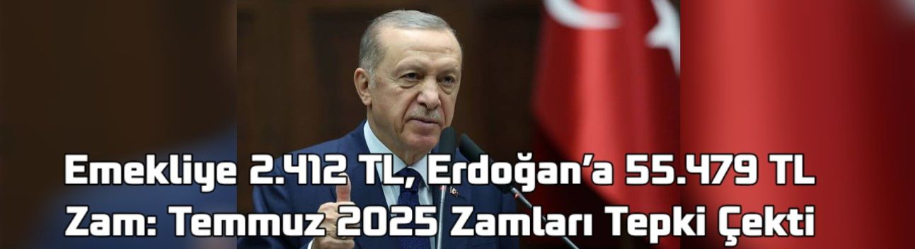 Emekliye 2.412 TL, Erdoğan’a 55.479 TL Zam: Temmuz 2025 Zamları Tepki Çekti