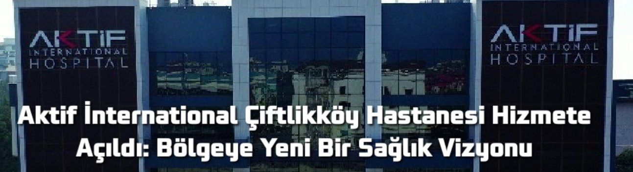 Aktif İnternational Çiftlikköy Hastanesi Hizmete Açıldı: Bölgeye Yeni Bir Sağlık Vizyonu