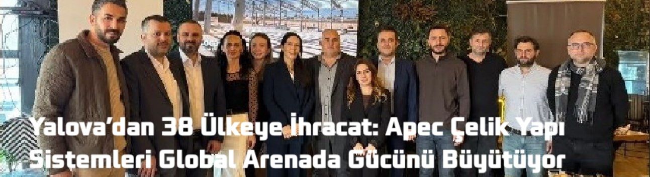 Yalova’dan 38 Ülkeye İhracat: Apec Çelik Yapı Sistemleri Global Arenada Gücünü Büyütüyor