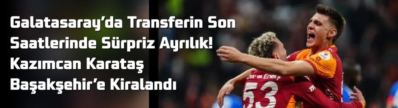 Galatasaray’da Transferin Son Saatlerinde Sürpriz Ayrılık! Kazımcan Karataş Başakşehir’e Kiralandı