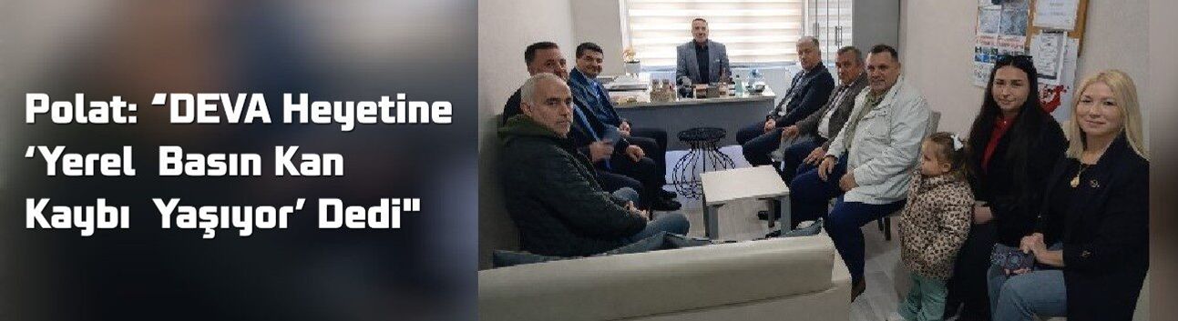 Polat: “DEVA Heyetine ‘Yerel Basın Kan Kaybı Yaşıyor’ Dedi"