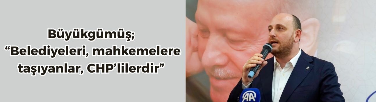 Büyükgümüş “Belediyeleri, mahkemelere taşıyanlar, CHP’lilerdir”
