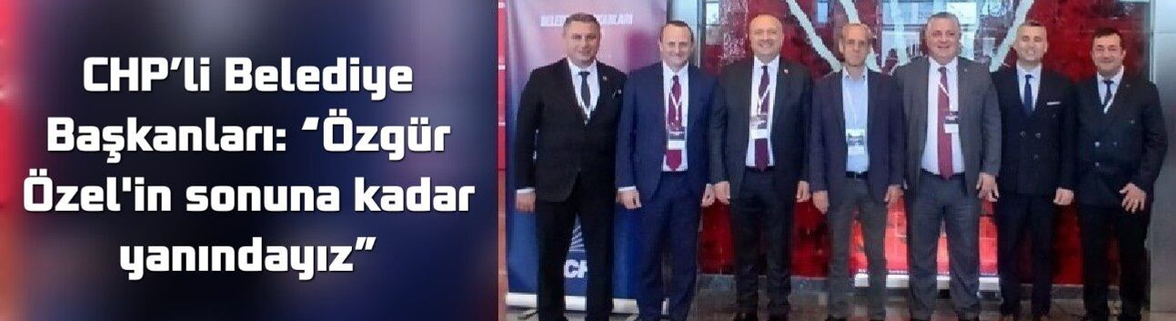 CHP’li Belediye Başkanları: “Özgür Özel'in sonuna kadar yanındayız”