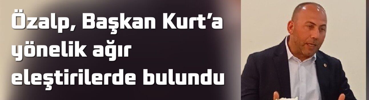 Özalp, Başkan Kurt’a yönelik ağır eleştirilerde bulundu