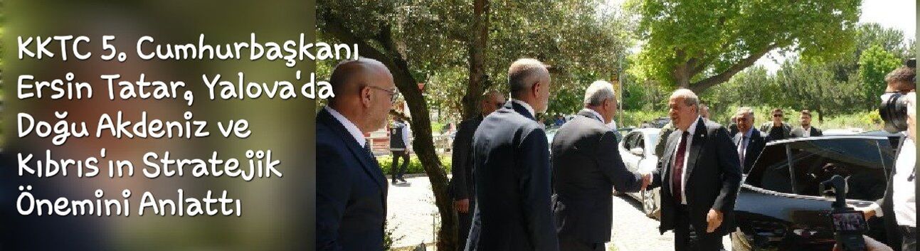 KKTC 5. Cumhurbaşkanı Ersin Tatar Yalova'da Konuştu: Doğu Akdeniz ve KKTC'nin Stratejik Önemi Vurgulandı