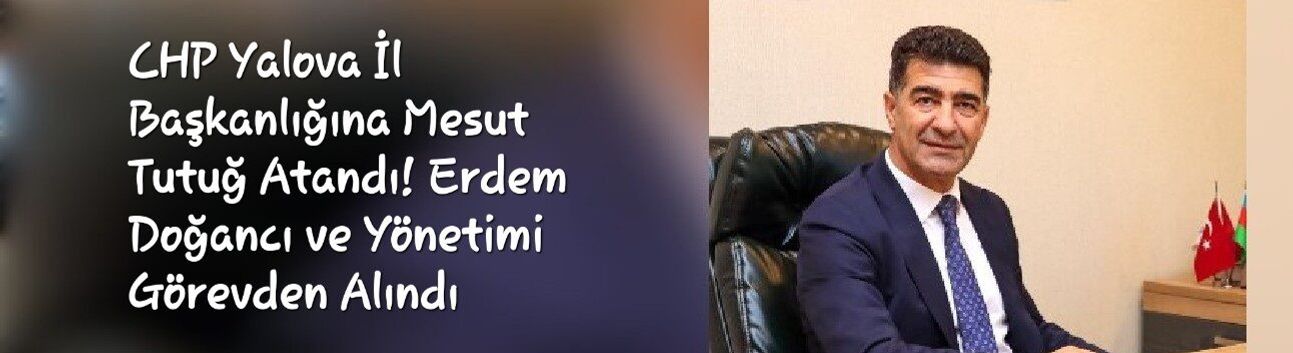 CHP Yalova İl Başkanlığına Mesut Tutuğ Atandı! Erdem Doğancı ve Yönetimi Görevden Alındı